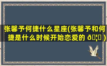 张馨予何捷什么星座(张馨予和何捷是什么时候开始恋爱的 🦆 )